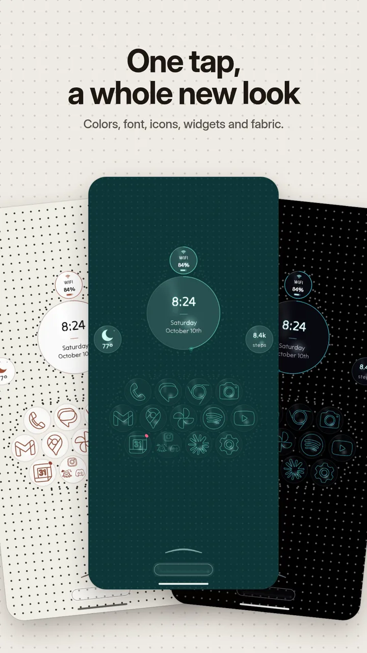 One tap, a whole new look: colors, font, icons, widgets and fabric.